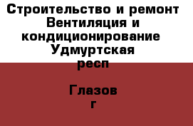 Строительство и ремонт Вентиляция и кондиционирование. Удмуртская респ.,Глазов г.